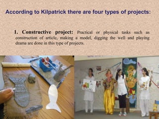 According to Kilpatrick there are four types of projects:

1. Constructive project: Practical or physical tasks such as
construction of article, making a model, digging the well and playing
drama are done in this type of projects.

 