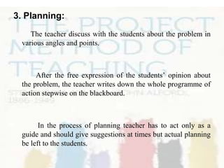 3. Planning:
The teacher discuss with the students about the problem in
various angles and points.

After the free expression of the students’ opinion about
the problem, the teacher writes down the whole programme of
action stepwise on the blackboard.

In the process of planning teacher has to act only as a
guide and should give suggestions at times but actual planning
be left to the students.

 