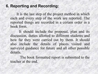 6. Reporting and Recording:
It is the last step of the project method in which
each and every step of the work are reported. The
reported things are recorded in a certain order in a
book form.
It should include the proposal, plan and its
discussion, duties allotted to different students and
how far they were carried out by them. It should
also include the details of places visited and
surveyed guidance for future and all other possible
details.
The book formatted report is submitted to the
teacher at the end.

 
