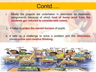Contd….
i.

Mostly the projects are undertaken in classroom as classroom
assignments, because of which load of home work from the
students get reduced to considerable extent.

j. It helps to widen the mental horizon of pupils.
k. It sets up a challenge to solve a problem and this stimulates
constructive and creative thinking.

 