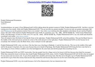 Characteristics Of Prophet Muhammad SAW
Prophet Muhammad Presentation
Noor Mohamed
12/29/17
Assalamualaikum, my name is Noor Mohamed and I will be talking about the greatest creation of Allah, Prophet Muhammad SAW. And this is not just
coming out of my mouth. Allah told Prophet Muhammad SAW "You are not only my greatest prophet, You are not only my greatest messenger, But
you O'Muhammad are the greatest creation I have ever created." Also when Allah mentions the other prophets in the Quran, he just said the Prophet's
names. But when Allah mentions Prophet Muhammad's name SAW, he sometimes says " Щ…Ш
Щ…ШЇ Ш±ШіЩ€Щ„" which means Muhammad
SAW is the Messenger. In Surat Al–Fath, verse 29 it says Щ…ШЩ…ШЇ Ш±ШіЩ€Щ„. Prophet Muhammad SAW is my role model and should be
everybody's role model...show more content...
They all wanted to have the honor of moving the Stone in the right place. Prophet Muhammad SAW solved this problem. They put the Black Stone in
the middle of the cloth each person carried one corner of the cloth and put it in the right place. Prophet Muhammad SAW was fair because he let
everybody who wanted to carry the Black Stone, carry it and put it in the right place.
Prophet Muhammad SAW is also very brave. One day there was a big bang in Madinah. A rock hit from the sky. This was in the middle of the night
and for the people living there, this was scary because they never heard of big bangs. But Prophet Muhammad SAW being the brave man that he is,
went riding on a horse without a saddle to see what had happened. He came back and told the people that everything was ok.
Prophet Muhammad SAW was VERY trustworthy. One day people from his village went to his house to kill him (because they hated his message).
When they entered his home to kill him, they found Prophet Muhammad SAW cousin, Ali RA. Prophet Muhammad SAW left Ali RA when he escaped
for one reason and one reason only. To give those people their valuables and money back. But they never thought to go to Prophet Muhammad SAW
and tell him to give them their money back because they trusted him and because they knew he was the most trustworthy person in Mecca.
Prophet Muhammad SAW is my role model because of all of his characteristics, but one characteristic that
 