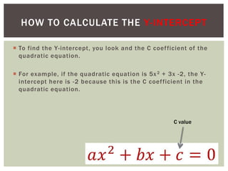  To find the Y-intercept, you look and the C coefficient of the
quadratic equation.
 For example, if the quadratic equation is 5x2 + 3x -2, the Y-
intercept here is -2 because this is the C coefficient in the
quadratic equation.
HOW TO CALCULATE THE Y-INTERCEPT
C value
 