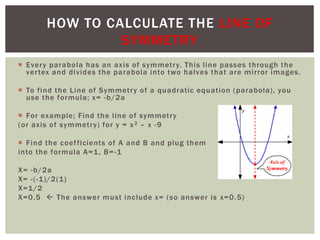  Every parabola has an axis of symmetry. This line passes through the
vertex and divides the parabola into two halves that are mirror images.
 To find the Line of Symmetry of a quadratic equation (parabola), you
use the formula; x= -b/2a
 For example; Find the line of symmetry
(or axis of symmetry) for y = x2 – x -9
 Find the coefficients of A and B and plug them
into the formula A=1, B=-1
X= -b/2a
X= -(-1)/2(1)
X=1/2
X=0.5  The answer must include x= (so answer is x=0.5)
HOW TO CALCULATE THE LINE OF
SYMMETRY
 