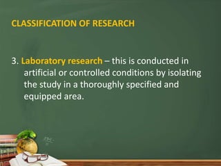 CLASSIFICATION OF RESEARCH
3. Laboratory research – this is conducted in
artificial or controlled conditions by isolating
the study in a thoroughly specified and
equipped area.
 