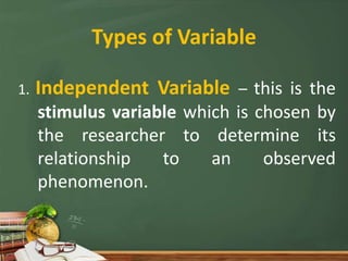 Types of Variable
1. Independent Variable – this is the
stimulus variable which is chosen by
the researcher to determine its
relationship to an observed
phenomenon.
 