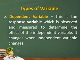Types of Variable
2. Dependent Variable – this is the
response variable which is observed
and measured to determine the
effect of the independent variable. It
changes when independent variable
changes.
 