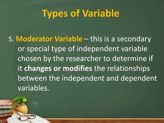 Types of Variable
5. Moderator Variable – this is a secondary
or special type of independent variable
chosen by the researcher to determine if
it changes or modifies the relationships
between the independent and dependent
variables.
 