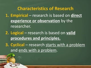 Characteristics of Research
1. Empirical – research is based on direct
experience or observation by the
researcher.
2. Logical – research is based on valid
procedures and principles.
3. Cyclical – research starts with a problem
and ends with a problem.
 
