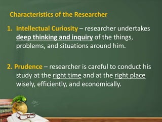Characteristics of the Researcher
1. Intellectual Curiosity – researcher undertakes
deep thinking and inquiry of the things,
problems, and situations around him.
2. Prudence – researcher is careful to conduct his
study at the right time and at the right place
wisely, efficiently, and economically.
 