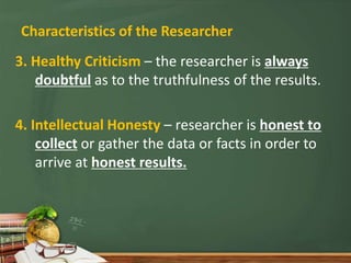 Characteristics of the Researcher
3. Healthy Criticism – the researcher is always
doubtful as to the truthfulness of the results.
4. Intellectual Honesty – researcher is honest to
collect or gather the data or facts in order to
arrive at honest results.
 