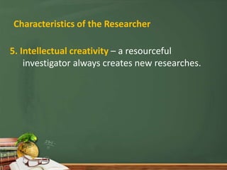 Characteristics of the Researcher
5. Intellectual creativity – a resourceful
investigator always creates new researches.
 