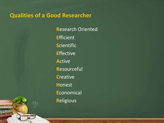 Qualities of a Good Researcher
Research Oriented
Efficient
Scientific
Effective
Active
Resourceful
Creative
Honest
Economical
Religious
 