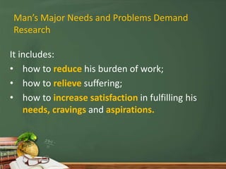 Man’s Major Needs and Problems Demand
Research
It includes:
• how to reduce his burden of work;
• how to relieve suffering;
• how to increase satisfaction in fulfilling his
needs, cravings and aspirations.
 