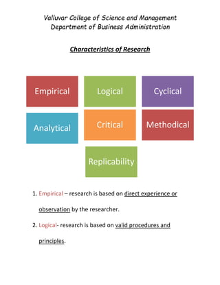Valluvar College of Science and Management
Department of Business Administration
Characteristics of Research
1. Empirical – research is based on direct experience or
observation by the researcher.
2. Logical- research is based on valid procedures and
principles.
Empirical Logical Cyclical
Analytical Critical Methodical
Replicability
 