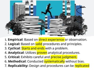1. Empirical: Based on direct experience or observation.
2. Logical: Based on valid procedures and principles.
3. Cyclical: Starts and ends with a problem.
4. Analytical: Utilizes proven analytical procedures.
5. Critical: Exhibits careful and precise judgment.
6. Methodical: Conducted systematically without bias.
7. Replicability: Design and procedures can be replicated
 