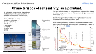 Characteristics of SALT as a pollutant. 
Characteristics of salt (salinity) as a pollutant. 
“ A Pollutant is something that when released 
into the environment causes some harm or 
alters the environment in a negative way.” 
Every pollutant needs to be 
understood in terms of…. 
CHARACTERISTICS 
SOURCE 
TRANSPORT 
EFFECTS 
PERSISTENCE 
SINKS 
ABC Salinity News 
The term salinity refers to the concentration of dissolved salts in water 
or soil and is expressed in terms of concentration (mg/L) or electrical 
conductivity (EC). 
Salinity management is one of the most significant environmental 
challenges facing the Murray–Darling Basin. 
If left unmanaged, salinity has serious implications for water quality, 
plant growth, biodiversity, land productivity and the supply of water for 
critical human needs. MDBA 
 