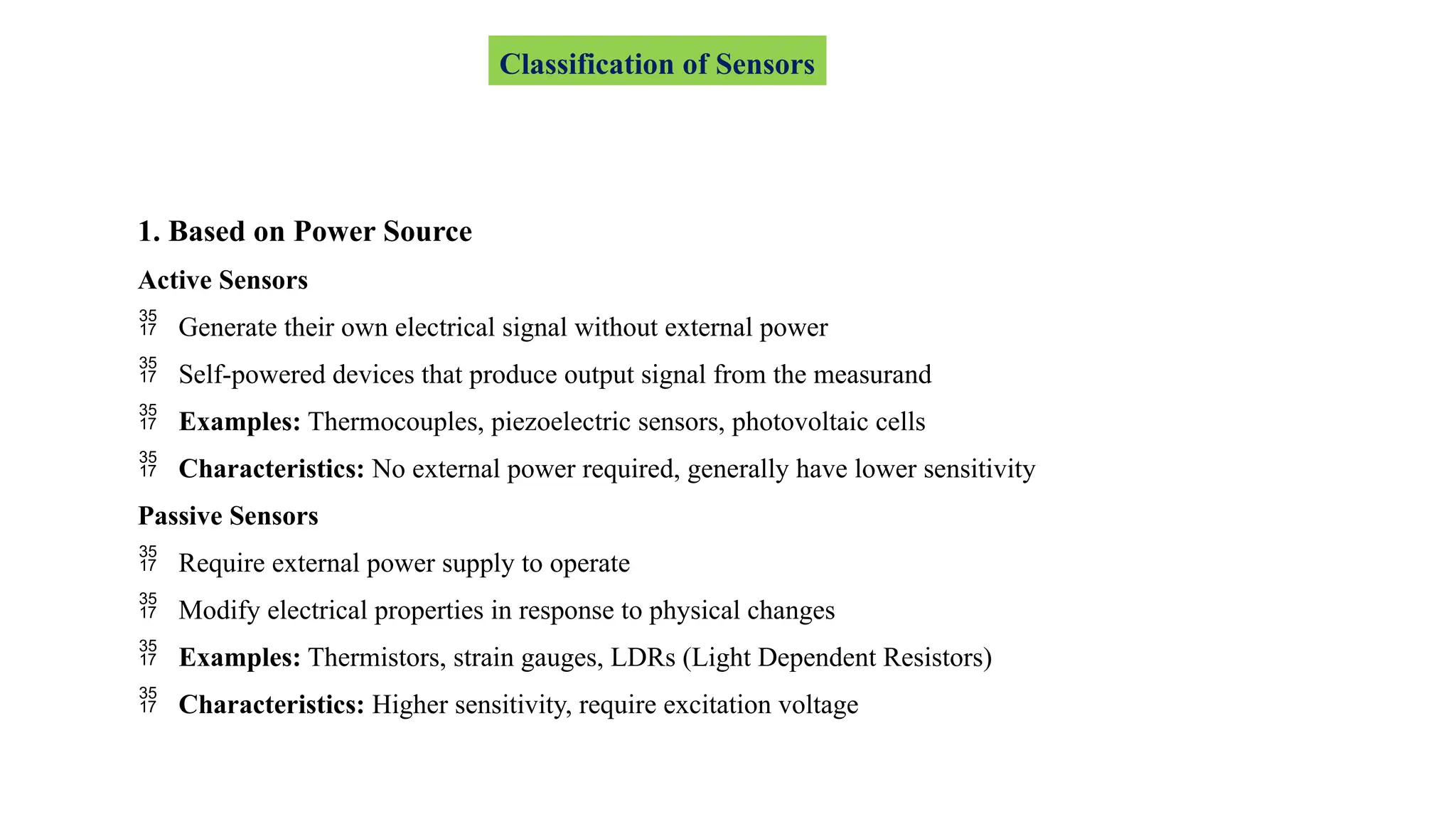 1. Based on Power Source
Active Sensors
 Generate their own electrical signal without external power
 Self-powered devices that produce output signal from the measurand
 Examples: Thermocouples, piezoelectric sensors, photovoltaic cells
 Characteristics: No external power required, generally have lower sensitivity
Passive Sensors
 Require external power supply to operate
 Modify electrical properties in response to physical changes
 Examples: Thermistors, strain gauges, LDRs (Light Dependent Resistors)
 Characteristics: Higher sensitivity, require excitation voltage
Classification of Sensors
 