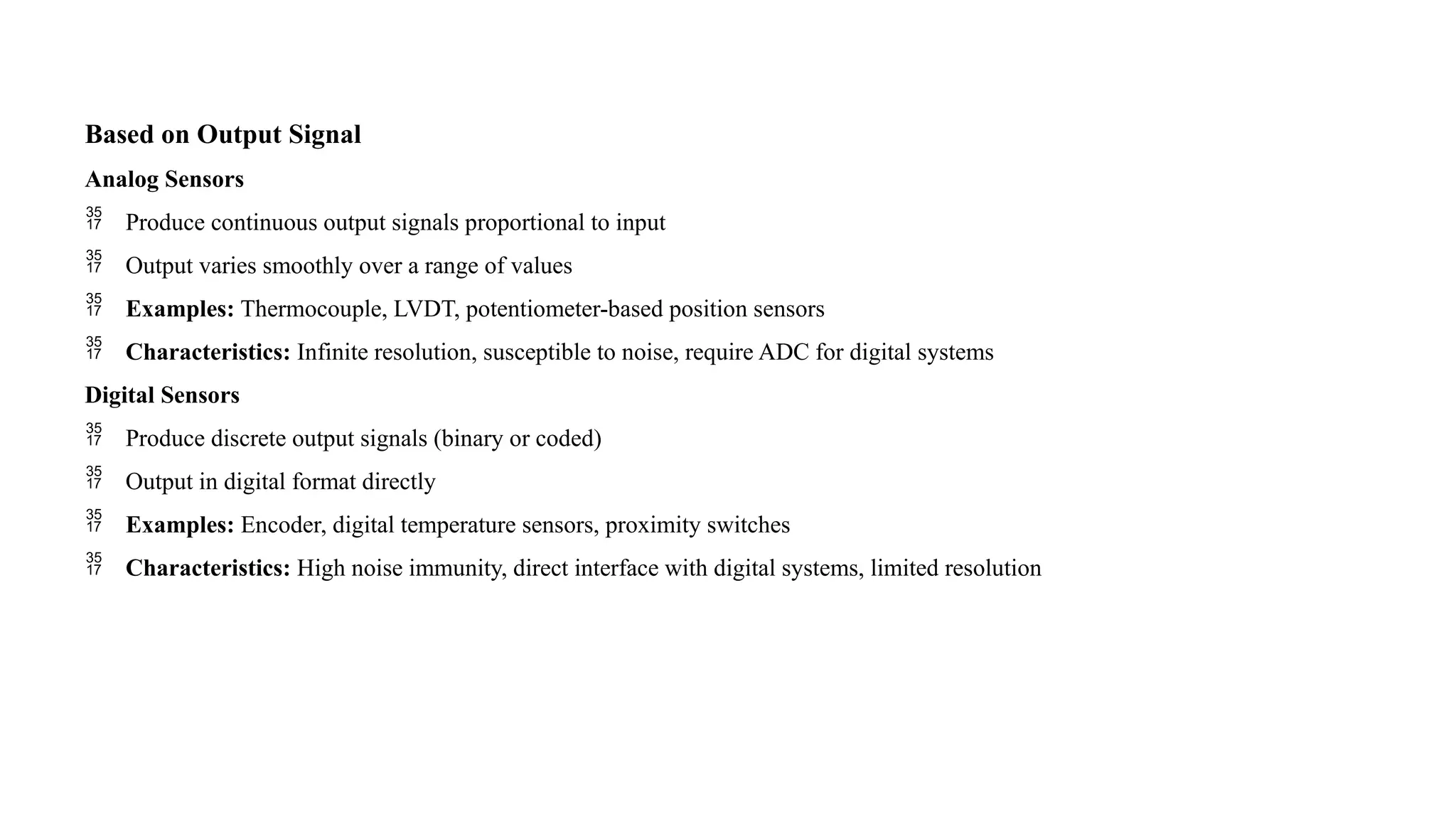 Based on Output Signal
Analog Sensors
 Produce continuous output signals proportional to input
 Output varies smoothly over a range of values
 Examples: Thermocouple, LVDT, potentiometer-based position sensors
 Characteristics: Infinite resolution, susceptible to noise, require ADC for digital systems
Digital Sensors
 Produce discrete output signals (binary or coded)
 Output in digital format directly
 Examples: Encoder, digital temperature sensors, proximity switches
 Characteristics: High noise immunity, direct interface with digital systems, limited resolution
 