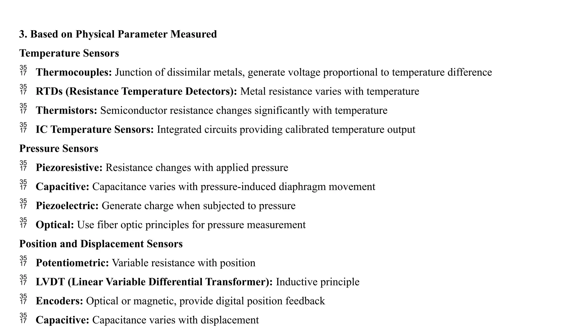 3. Based on Physical Parameter Measured
Temperature Sensors
 Thermocouples: Junction of dissimilar metals, generate voltage proportional to temperature difference
 RTDs (Resistance Temperature Detectors): Metal resistance varies with temperature
 Thermistors: Semiconductor resistance changes significantly with temperature
 IC Temperature Sensors: Integrated circuits providing calibrated temperature output
Pressure Sensors
 Piezoresistive: Resistance changes with applied pressure
 Capacitive: Capacitance varies with pressure-induced diaphragm movement
 Piezoelectric: Generate charge when subjected to pressure
 Optical: Use fiber optic principles for pressure measurement
Position and Displacement Sensors
 Potentiometric: Variable resistance with position
 LVDT (Linear Variable Differential Transformer): Inductive principle
 Encoders: Optical or magnetic, provide digital position feedback
 Capacitive: Capacitance varies with displacement
 