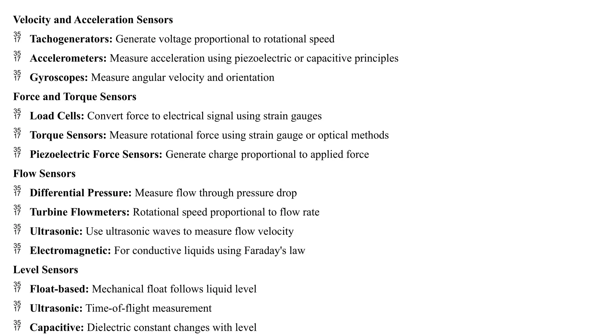 Velocity and Acceleration Sensors
 Tachogenerators: Generate voltage proportional to rotational speed
 Accelerometers: Measure acceleration using piezoelectric or capacitive principles
 Gyroscopes: Measure angular velocity and orientation
Force and Torque Sensors
 Load Cells: Convert force to electrical signal using strain gauges
 Torque Sensors: Measure rotational force using strain gauge or optical methods
 Piezoelectric Force Sensors: Generate charge proportional to applied force
Flow Sensors
 Differential Pressure: Measure flow through pressure drop
 Turbine Flowmeters: Rotational speed proportional to flow rate
 Ultrasonic: Use ultrasonic waves to measure flow velocity
 Electromagnetic: For conductive liquids using Faraday's law
Level Sensors
 Float-based: Mechanical float follows liquid level
 Ultrasonic: Time-of-flight measurement
 Capacitive: Dielectric constant changes with level
 