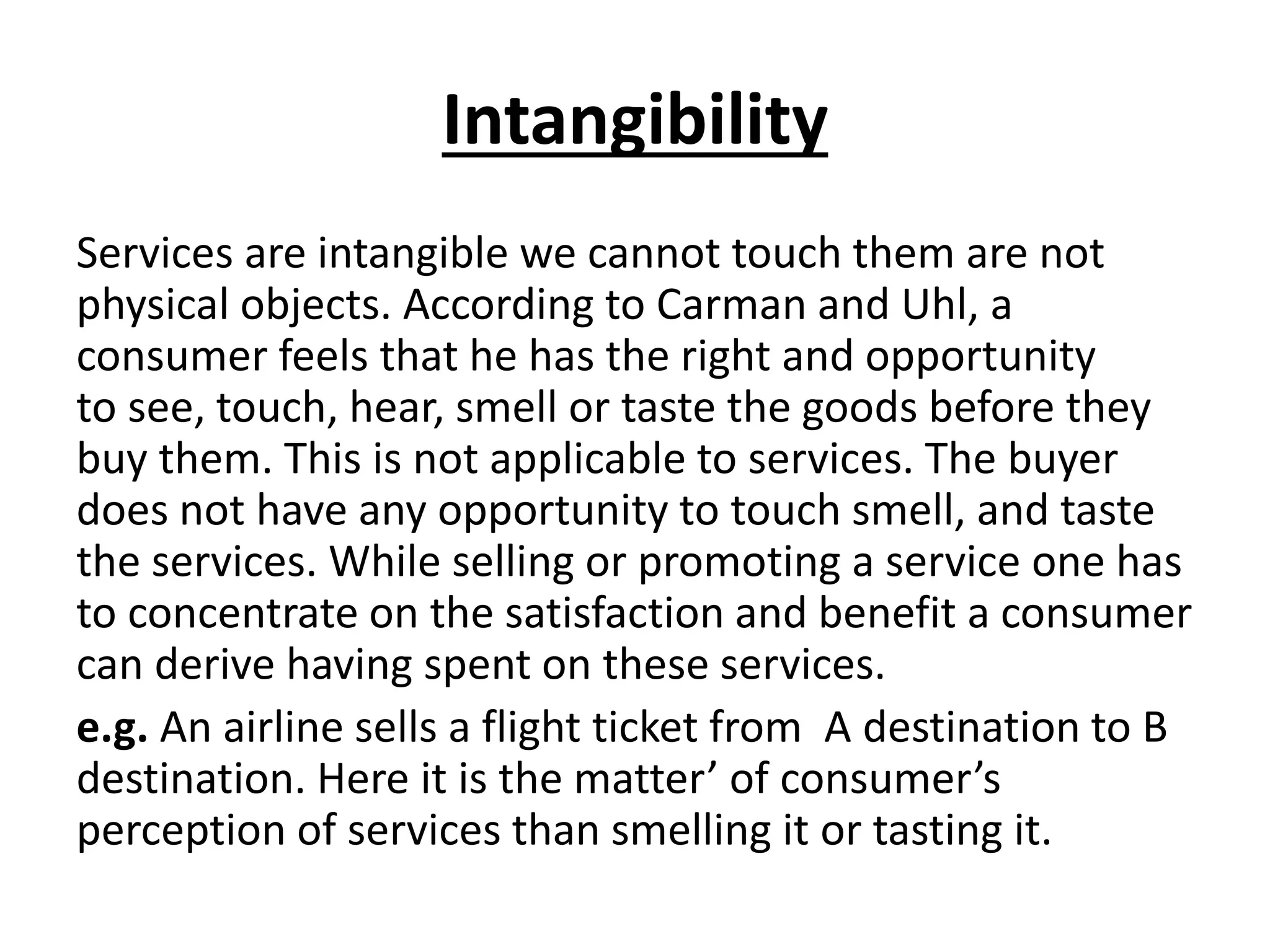 Intangibility
Services are intangible we cannot touch them are not
physical objects. According to Carman and Uhl, a
consumer feels that he has the right and opportunity
to see, touch, hear, smell or taste the goods before they
buy them. This is not applicable to services. The buyer
does not have any opportunity to touch smell, and taste
the services. While selling or promoting a service one has
to concentrate on the satisfaction and benefit a consumer
can derive having spent on these services.
e.g. An airline sells a flight ticket from A destination to B
destination. Here it is the matter’ of consumer’s
perception of services than smelling it or tasting it.

 