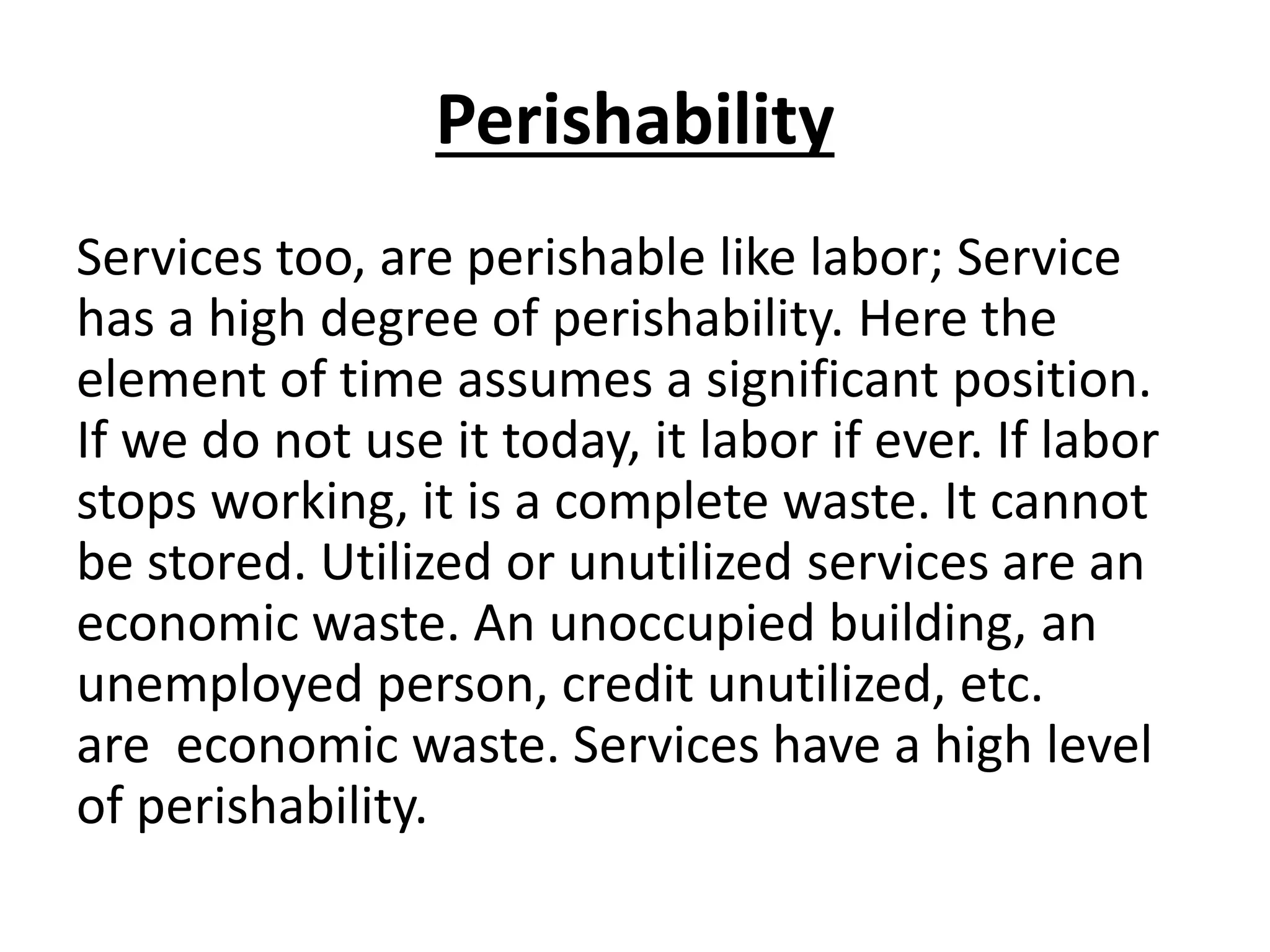 Perishability
Services too, are perishable like labor; Service
has a high degree of perishability. Here the
element of time assumes a significant position.
If we do not use it today, it labor if ever. If labor
stops working, it is a complete waste. It cannot
be stored. Utilized or unutilized services are an
economic waste. An unoccupied building, an
unemployed person, credit unutilized, etc.
are economic waste. Services have a high level
of perishability.

 