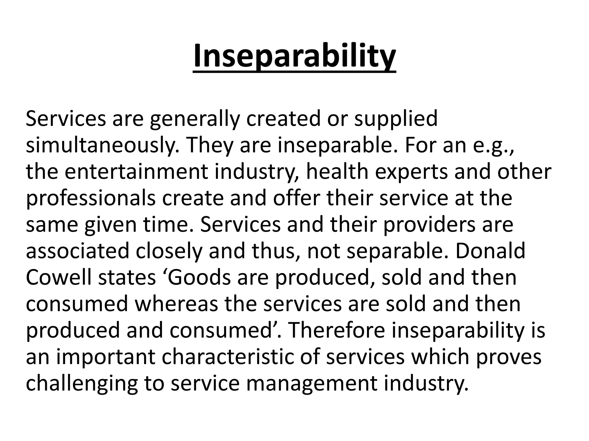 Inseparability
Services are generally created or supplied
simultaneously. They are inseparable. For an e.g.,
the entertainment industry, health experts and other
professionals create and offer their service at the
same given time. Services and their providers are
associated closely and thus, not separable. Donald
Cowell states ‘Goods are produced, sold and then
consumed whereas the services are sold and then
produced and consumed’. Therefore inseparability is
an important characteristic of services which proves
challenging to service management industry.

 