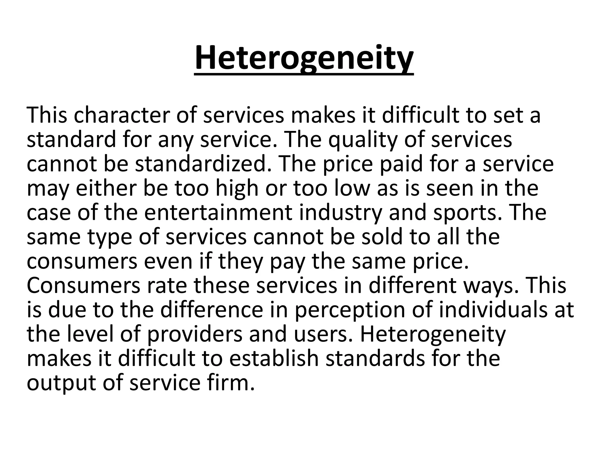 Heterogeneity
This character of services makes it difficult to set a
standard for any service. The quality of services
cannot be standardized. The price paid for a service
may either be too high or too low as is seen in the
case of the entertainment industry and sports. The
same type of services cannot be sold to all the
consumers even if they pay the same price.
Consumers rate these services in different ways. This
is due to the difference in perception of individuals at
the level of providers and users. Heterogeneity
makes it difficult to establish standards for the
output of service firm.

 