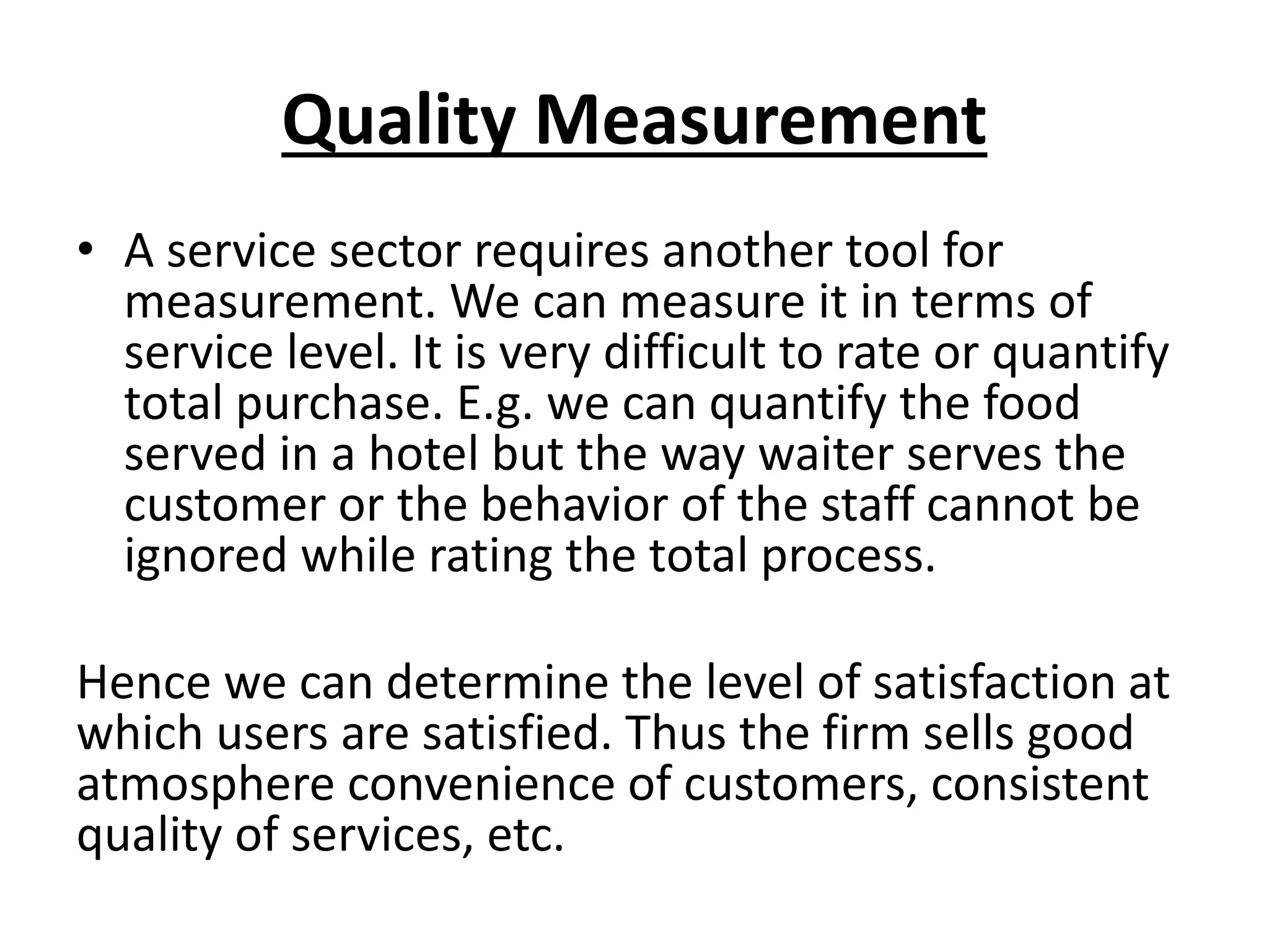 Quality Measurement
• A service sector requires another tool for
measurement. We can measure it in terms of
service level. It is very difficult to rate or quantify
total purchase. E.g. we can quantify the food
served in a hotel but the way waiter serves the
customer or the behavior of the staff cannot be
ignored while rating the total process.
Hence we can determine the level of satisfaction at
which users are satisfied. Thus the firm sells good
atmosphere convenience of customers, consistent
quality of services, etc.

 