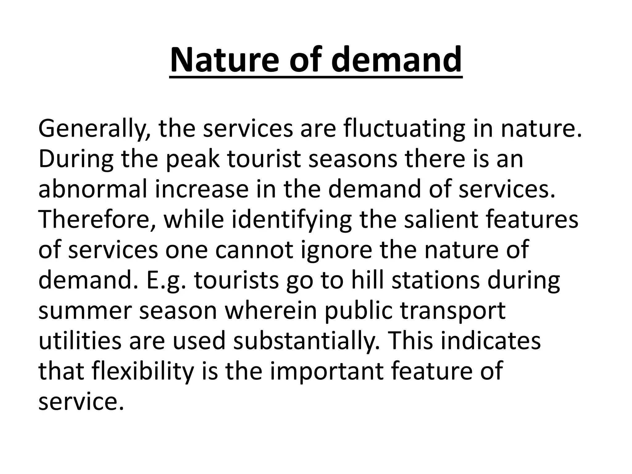 Nature of demand
Generally, the services are fluctuating in nature.
During the peak tourist seasons there is an
abnormal increase in the demand of services.
Therefore, while identifying the salient features
of services one cannot ignore the nature of
demand. E.g. tourists go to hill stations during
summer season wherein public transport
utilities are used substantially. This indicates
that flexibility is the important feature of
service.

 