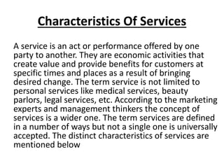 Characteristics Of Services
A service is an act or performance offered by one
party to another. They are economic activities that
create value and provide benefits for customers at
specific times and places as a result of bringing
desired change. The term service is not limited to
personal services like medical services, beauty
parlors, legal services, etc. According to the marketing
experts and management thinkers the concept of
services is a wider one. The term services are defined
in a number of ways but not a single one is universally
accepted. The distinct characteristics of services are
mentioned below

 
