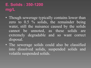 • Though sewerage typically contains lower than
zero to 0.5 % solids, the remainder being
water, still the nuisance caused by the solids
cannot be unnoted, as these solids are
extremely degradable and so want correct
disposal.
• The sewerage solids could also be classified
into dissolved solids, suspended solids and
volatile suspended solids.
 