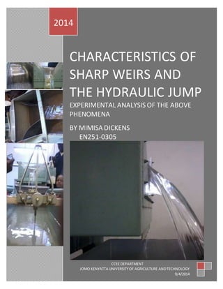 1
CHARACTERISTICS OF
SHARP WEIRS AND
THE HYDRAULIC JUMP
EXPERIMENTAL ANALYSIS OF THE ABOVE
PHENOMENA
BY MIMISA DICKENS
EN251-0305
2014
CCEE DEPARTMENT
JOMO KENYATTA UNIVERSITYOF AGRICULTURE ANDTECHNOLOGY
9/4/2014
 