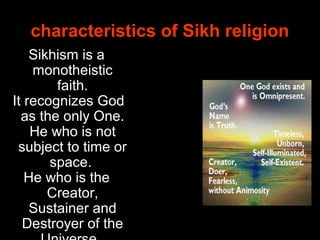 Sikhism is a
monotheistic
faith.
It recognizes God
as the only One.
He who is not
subject to time or
space.
He who is the
Creator,
Sustainer and
Destroyer of the
characteristics of Sikh religion
 