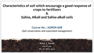 Characteristics of soil which encourage a good response of
crops to fertilizers
&
Saline, Alkali and Saline-alkali soils
Course No.: AGRON-608
(Soil conservation and watershed management)
Presented by:
Rohit Y. Karde
PhD 1st year
PGI, Dr. PDKV, Akola
 