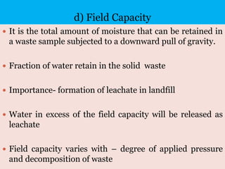 d) Field Capacity
 It is the total amount of moisture that can be retained in
a waste sample subjected to a downward pull of gravity.
 Fraction of water retain in the solid waste
 Importance- formation of leachate in landfill
 Water in excess of the field capacity will be released as
leachate
 Field capacity varies with – degree of applied pressure
and decomposition of waste
 