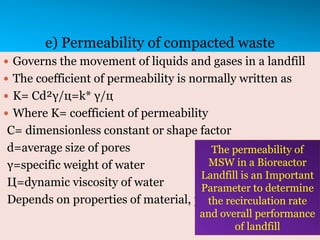 e) Permeability of compacted waste
 Governs the movement of liquids and gases in a landfill
 The coefficient of permeability is normally written as
 K= Cd²γ/ц=k* γ/ц
 Where K= coefficient of permeability
C= dimensionless constant or shape factor
d=average size of pores
γ=specific weight of water
Ц=dynamic viscosity of water
Depends on properties of material, porosity
The permeability of
MSW in a Bioreactor
Landfill is an Important
Parameter to determine
the recirculation rate
and overall performance
of landfill
 