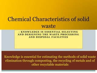 - K N O W L E D G E I S E S S E N T I A L S E L E C T I N G
A N D D E S I G N I N G T H E W A S T E P R O C E S S I N G
A N D D I S P O S A L F A C I L I T I E S
Chemical Characteristics of solid
waste
Knowledge is essential for estimating the methods of solid waste
elimination through composting, the recycling of metals and of
other recyclable materials
 