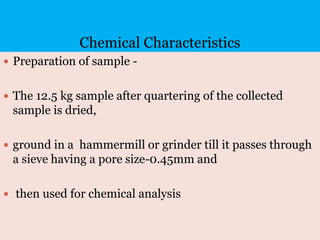 Chemical Characteristics
 Preparation of sample -
 The 12.5 kg sample after quartering of the collected
sample is dried,
 ground in a hammermill or grinder till it passes through
a sieve having a pore size-0.45mm and
 then used for chemical analysis
 