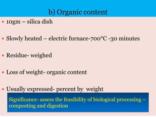 b) Organic content
 10gm – silica dish
 Slowly heated – electric furnace-700°C -30 minutes
 Residue- weighed
 Loss of weight- organic content
 Usually expressed- percent by weight
Significance- assess the feasibility of biological processing –
composting and digestion
 