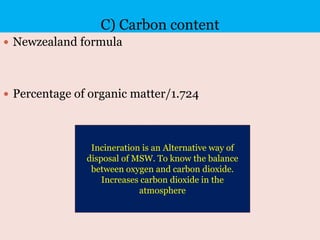 C) Carbon content
 Newzealand formula
 Percentage of organic matter/1.724
Incineration is an Alternative way of
disposal of MSW. To know the balance
between oxygen and carbon dioxide.
Increases carbon dioxide in the
atmosphere
 