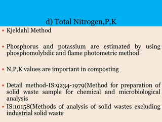 d) Total Nitrogen,P,K
 Kjeldahl Method
 Phosphorus and potassium are estimated by using
phosphomolybdic and flame photometric method
 N,P,K values are important in composting
 Detail method-IS:9234-1979(Method for preparation of
solid waste sample for chemical and microbiological
analysis
 IS:10158(Methods of analysis of solid wastes excluding
industrial solid waste
 