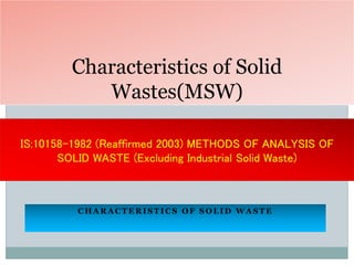 C H A R A C T E R I S T I C S O F S O L I D W A S T E
Characteristics of Solid
Wastes(MSW)
IS:10158-1982 (Reaffirmed 2003) METHODS OF ANALYSIS OF
SOLID WASTE (Excluding Industrial Solid Waste)
 