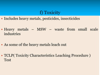 f) Toxicity
 Includes heavy metals, pesticides, insecticides
 Heavy metals – MSW – waste from small scale
industries
 As some of the heavy metals leach out
 TCLP( Toxicity Characteristics Leaching Procedure )
Test
 