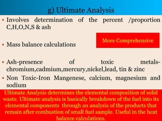 g) Ultimate Analysis
 Involves determination of the percent /proportion
C,H,O,N,S & ash
 Mass balance calculations
 Ash-presence of toxic metals-
chromium,cadmium,mercury,nickel,lead, tin & zinc
 Non Toxic-Iron Mangenese, calcium, magnesium and
sodium
Ultimate Analysis determines the elemental composition of solid
waste. Ultimate analysis is basically breakdown of the fuel into its
elemental components through an analysis of the products that
remain after combustion of small fuel sample. Useful in the heat
balance calculations.
More Comprehensive
 
