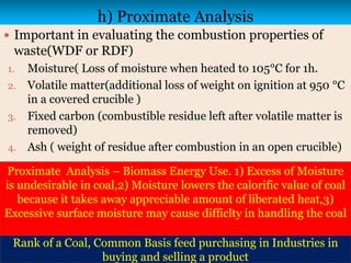 h) Proximate Analysis
 Important in evaluating the combustion properties of
waste(WDF or RDF)
1. Moisture( Loss of moisture when heated to 105°C for 1h.
2. Volatile matter(additional loss of weight on ignition at 950 °C
in a covered crucible )
3. Fixed carbon (combustible residue left after volatile matter is
removed)
4. Ash ( weight of residue after combustion in an open crucible)
Proximate Analysis – Biomass Energy Use. 1) Excess of Moisture
is undesirable in coal,2) Moisture lowers the calorific value of coal
because it takes away appreciable amount of liberated heat,3)
Excessive surface moisture may cause difficlty in handling the coal
Rank of a Coal, Common Basis feed purchasing in Industries in
buying and selling a product
 
