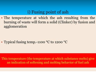 i) Fusing point of ash
 The temperature at which the ash resulting from the
burning of waste will form a solid (Clinker) by fusion and
agglomeration
 Typical fusing temp.-1100 °C to 1200 °C
This temperature (the temperature at which substance melts) give
an indication of softening and melting behavior of fuel ash
 