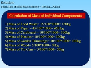 Solution-
Total Mass of Solid Waste Sample = 1000kg…..Given
1)Mass of Food Waste= 15/100*1000= 150kg
2)Mass of Paper = 45/100*1000= 450 kg
3)Mass of Cardboard = 10/100*1000= 100kg
4)Mass of Plastics= 10/100*1000= 100kg
5)Mass of Garden Trimmings= 10/100*1000= 100kg
6)Mass of Wood= 5/100*1000= 50kg
7)Mass of Tin Cans = 5/100*1000= 50kg
Calculation of Mass of Individual Components-
 