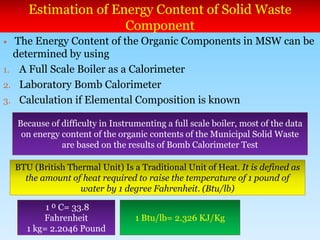Estimation of Energy Content of Solid Waste
Component
 The Energy Content of the Organic Components in MSW can be
determined by using
1. A Full Scale Boiler as a Calorimeter
2. Laboratory Bomb Calorimeter
3. Calculation if Elemental Composition is known
Because of difficulty in Instrumenting a full scale boiler, most of the data
on energy content of the organic contents of the Municipal Solid Waste
are based on the results of Bomb Calorimeter Test
BTU (British Thermal Unit) Is a Traditional Unit of Heat. It is defined as
the amount of heat required to raise the temperature of 1 pound of
water by 1 degree Fahrenheit. (Btu/lb)
1 ⁰ C= 33.8
Fahrenheit
1 kg= 2.2046 Pound
1 Btu/lb= 2.326 KJ/Kg
 