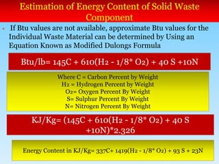 Estimation of Energy Content of Solid Waste
Component
 If Btu values are not available, approximate Btu values for the
Individual Waste Material can be determined by Using an
Equation Known as Modified Dulongs Formula
Btu/lb= 145C + 610(H₂ - 1/8* O₂) + 40 S +10N
Where C = Carbon Percent by Weight
H₂ = Hydrogen Percent by Weight
O₂= Oxygen Percent By Weight
S= Sulphur Percent By Weight
N= Nitrogen Percent By Weight
KJ/Kg= (145C + 610(H₂ - 1/8* O₂) + 40 S
+10N)*2.326
Energy Content in KJ/Kg= 337C+ 1419(H₂ - 1/8* O₂) + 93 S + 23N
 